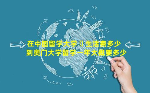 在中国留学大学 ☘ 生活费多少 到奥门大学留学一年大概要多少生活费